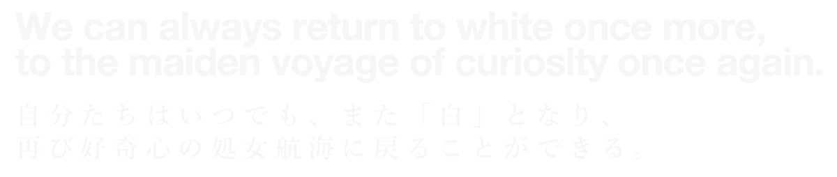 We can always return to white once more, to the maiden voyage of curiosity once again. 自分たちはいつでも、また「白」となり、再び好奇心の処女航海に戻ることができる。