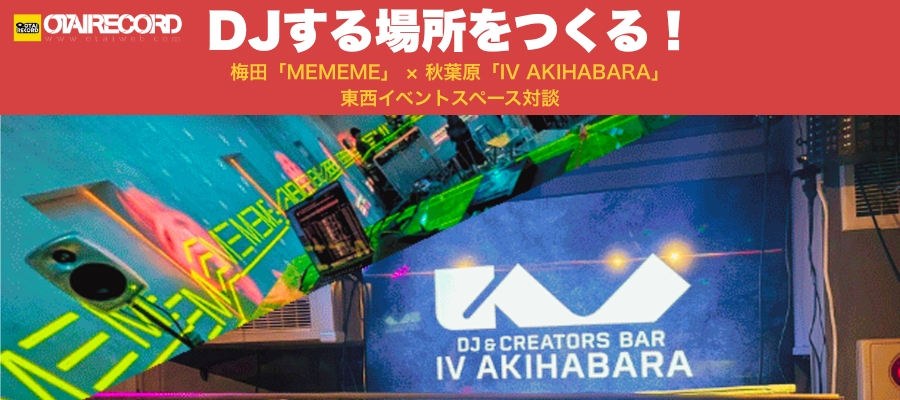梅田「MEMEME」× 秋葉原「IV AKIHABARA」東西DJイベントスペース対談